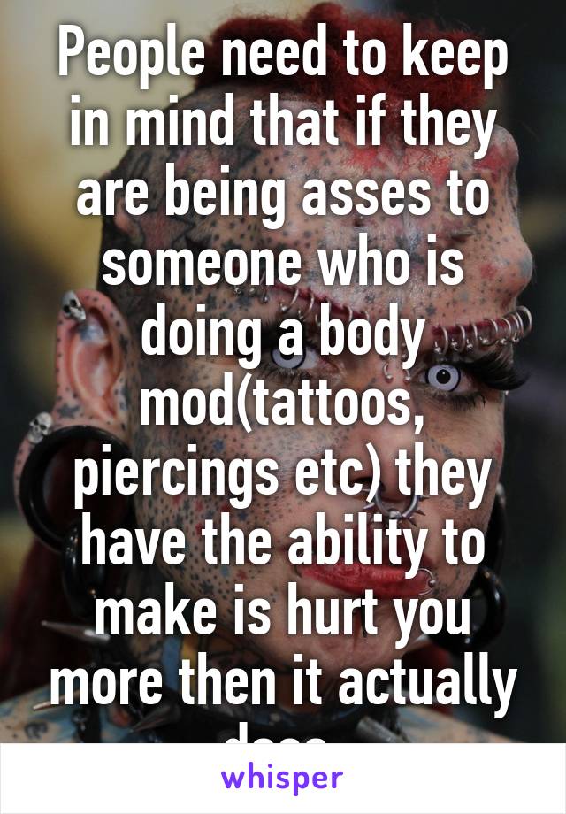 People need to keep in mind that if they are being asses to someone who is doing a body mod(tattoos, piercings etc) they have the ability to make is hurt you more then it actually does 