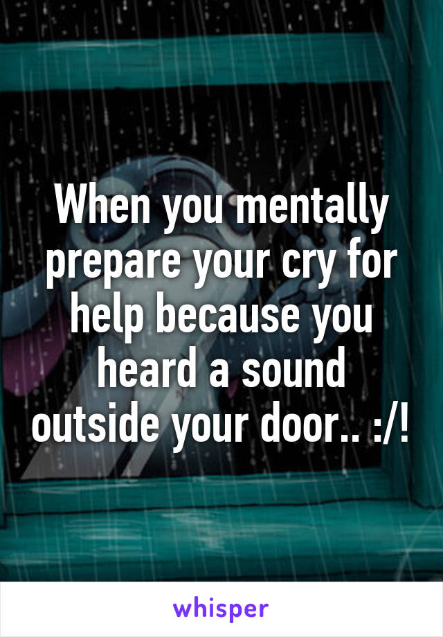 When you mentally prepare your cry for help because you heard a sound outside your door.. :/!