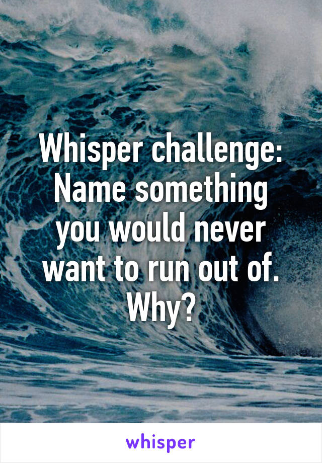 Whisper challenge:
Name something you would never want to run out of.
Why?