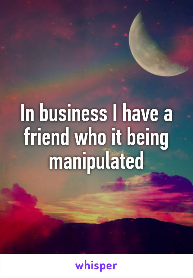 In business I have a friend who it being manipulated