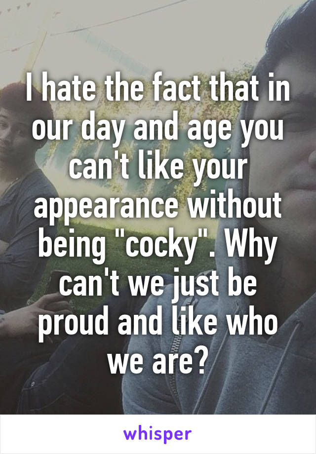 I hate the fact that in our day and age you can't like your appearance without being "cocky". Why can't we just be proud and like who we are?