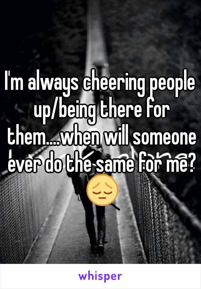 I'm always cheering people up/being there for them....when will someone ever do the same for me? 😔