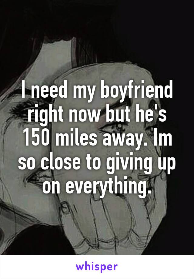 I need my boyfriend right now but he's 150 miles away. Im so close to giving up on everything.