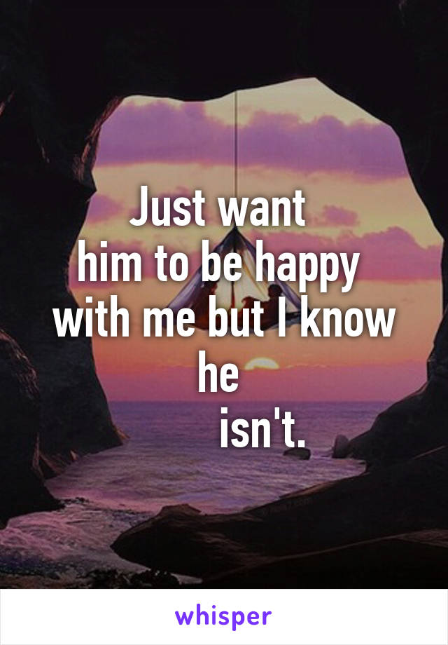 Just want 
him to be happy 
with me but I know he 
       isn't.