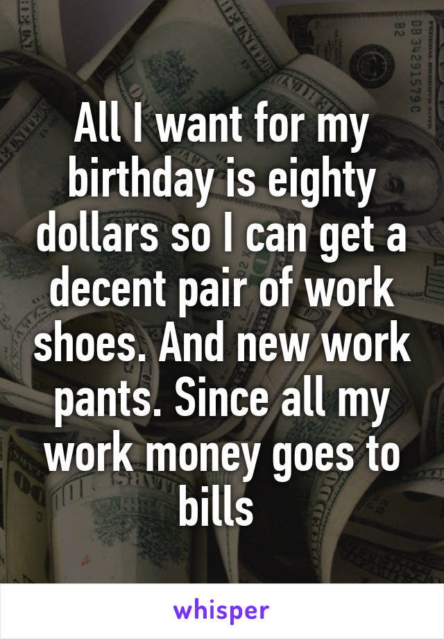 All I want for my birthday is eighty dollars so I can get a decent pair of work shoes. And new work pants. Since all my work money goes to bills 