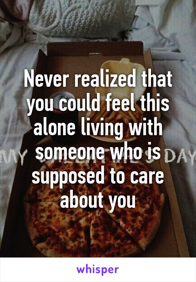 Never realized that you could feel this alone living with someone who is supposed to care about you