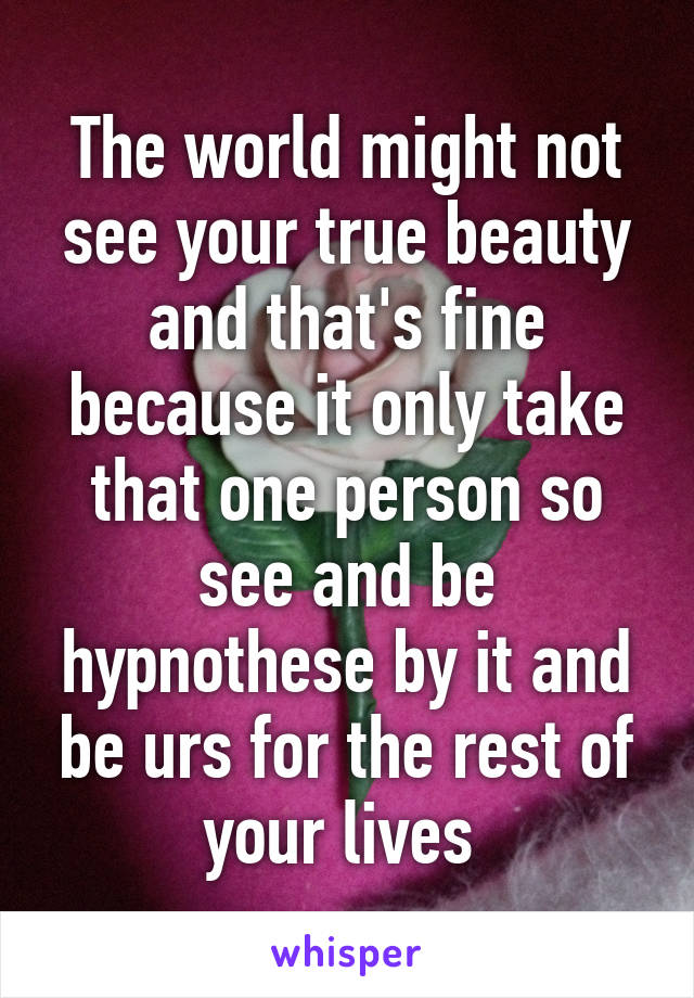 The world might not see your true beauty and that's fine because it only take that one person so see and be hypnothese by it and be urs for the rest of your lives 