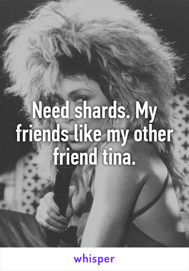 Need shards. My friends like my other friend tina.