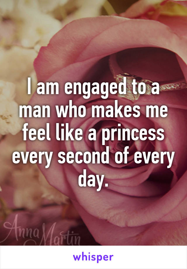 I am engaged to a man who makes me feel like a princess every second of every day.