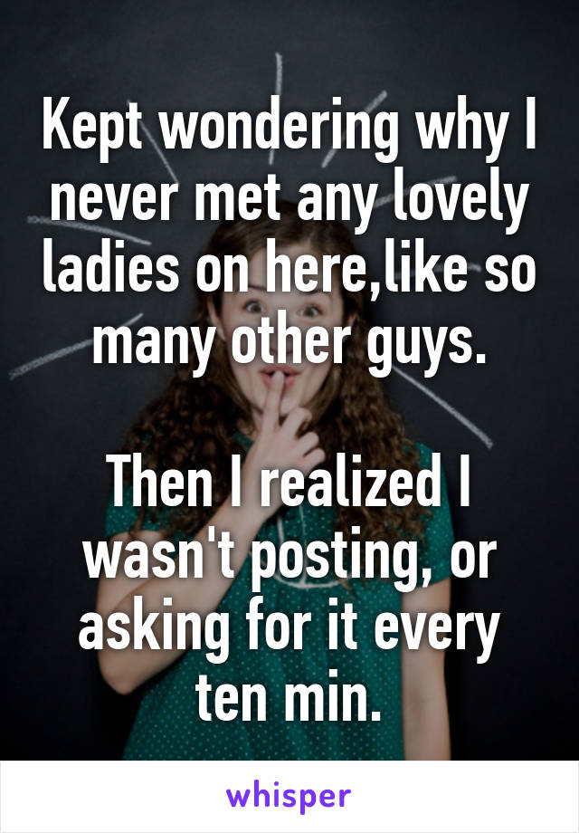 Kept wondering why I never met any lovely ladies on here,like so many other guys.

Then I realized I wasn't posting, or asking for it every ten min.