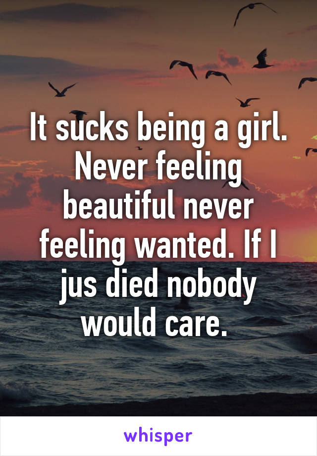 It sucks being a girl. Never feeling beautiful never feeling wanted. If I jus died nobody would care. 