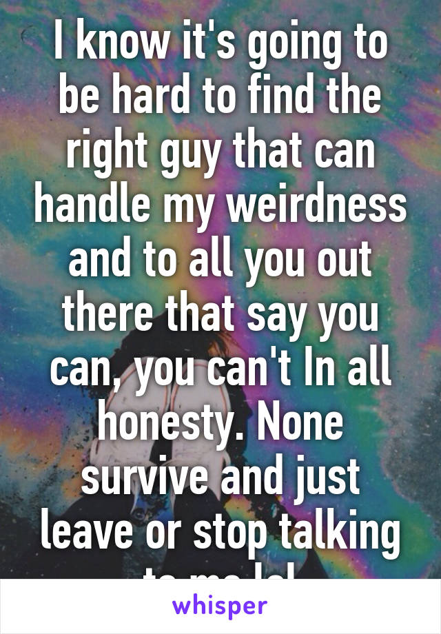 I know it's going to be hard to find the right guy that can handle my weirdness and to all you out there that say you can, you can't In all honesty. None survive and just leave or stop talking to me lol