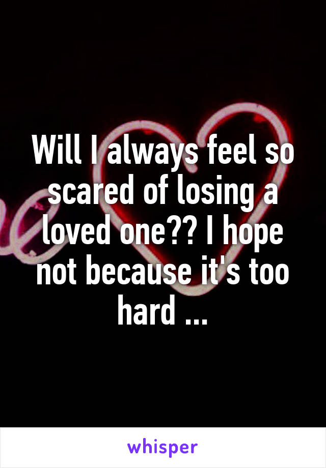 Will I always feel so scared of losing a loved one?? I hope not because it's too hard ...