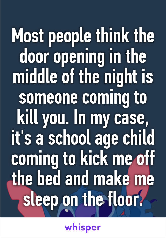 Most people think the door opening in the middle of the night is someone coming to kill you. In my case, it's a school age child coming to kick me off the bed and make me sleep on the floor.