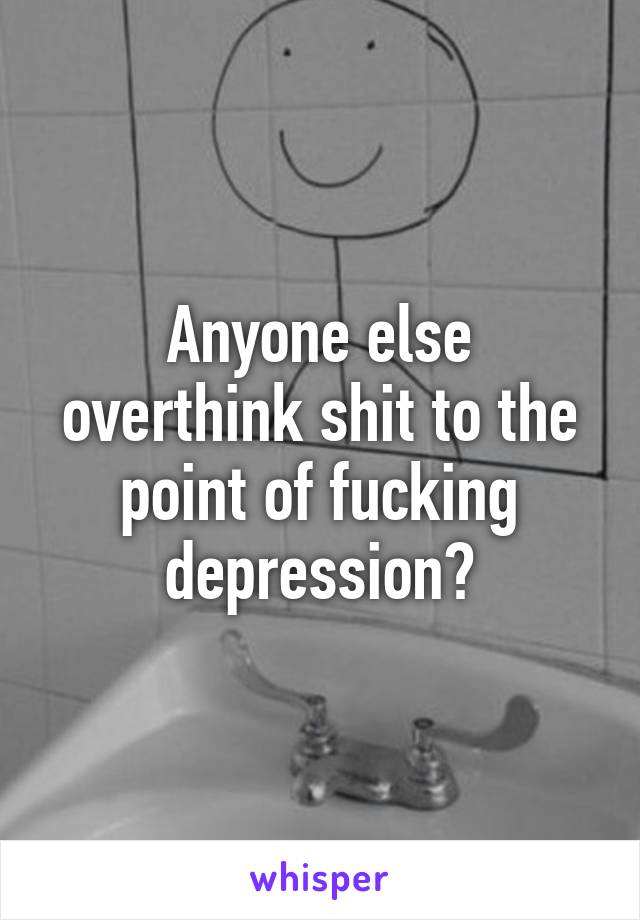 Anyone else overthink shit to the point of fucking depression?