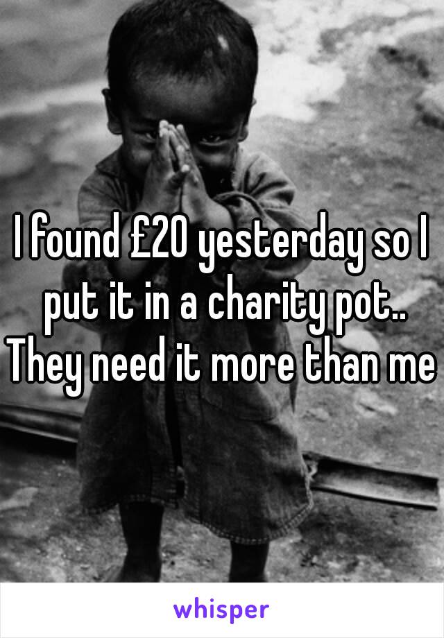 I found £20 yesterday so I put it in a charity pot..
They need it more than me