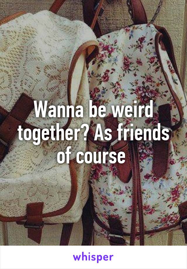 Wanna be weird together? As friends of course 