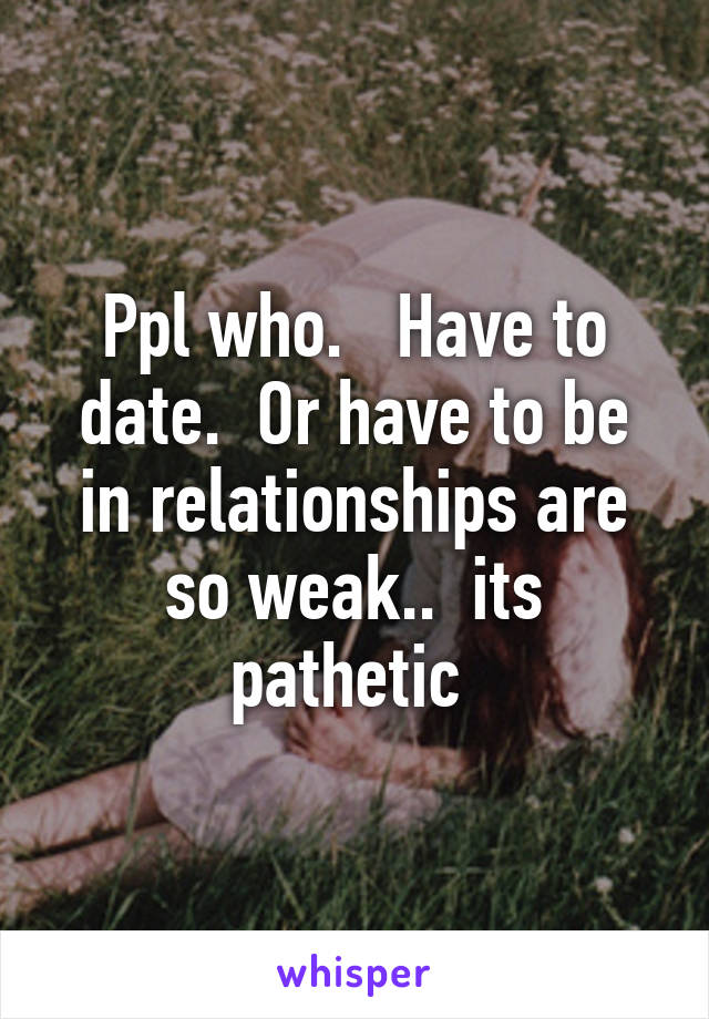 Ppl who.   Have to date.  Or have to be in relationships are so weak..  its pathetic 