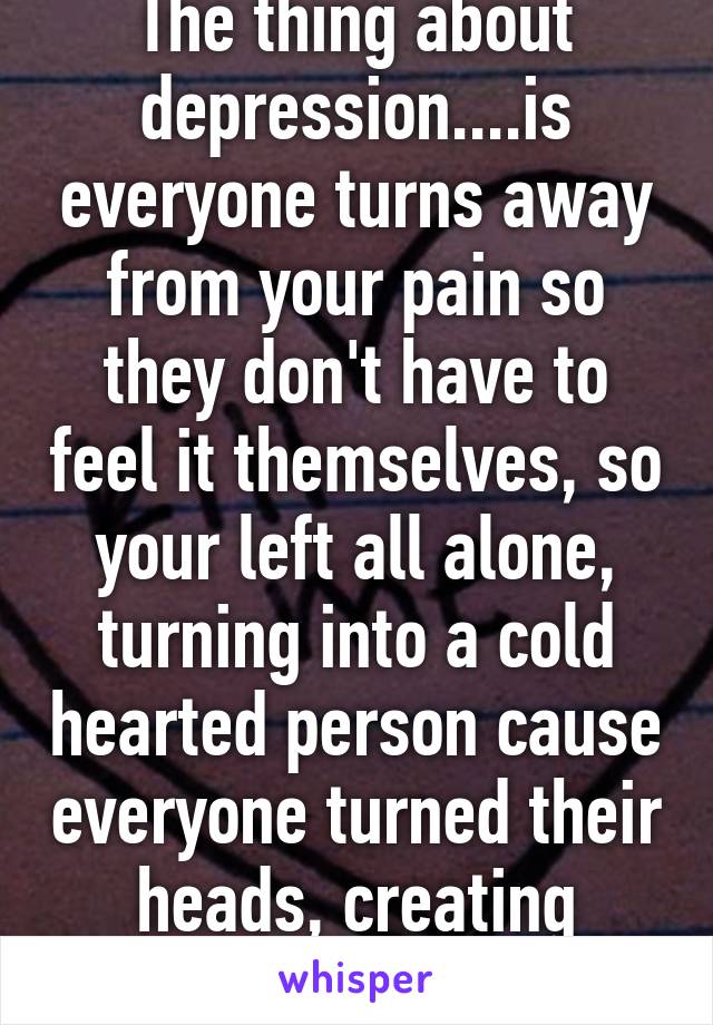 The thing about depression....is everyone turns away from your pain so they don't have to feel it themselves, so your left all alone, turning into a cold hearted person cause everyone turned their heads, creating monsters.....