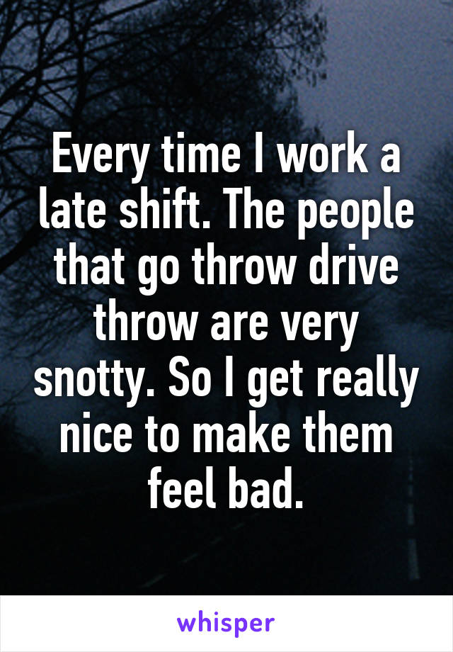 Every time I work a late shift. The people that go throw drive throw are very snotty. So I get really nice to make them feel bad.