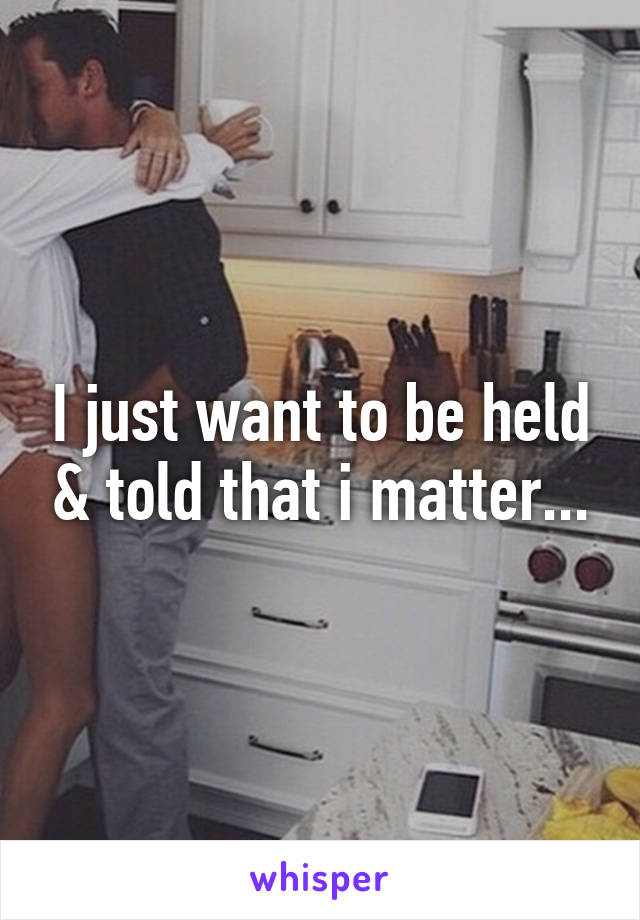 I just want to be held & told that i matter...