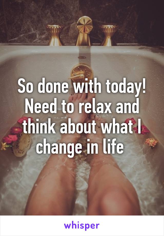 So done with today! Need to relax and think about what I change in life 