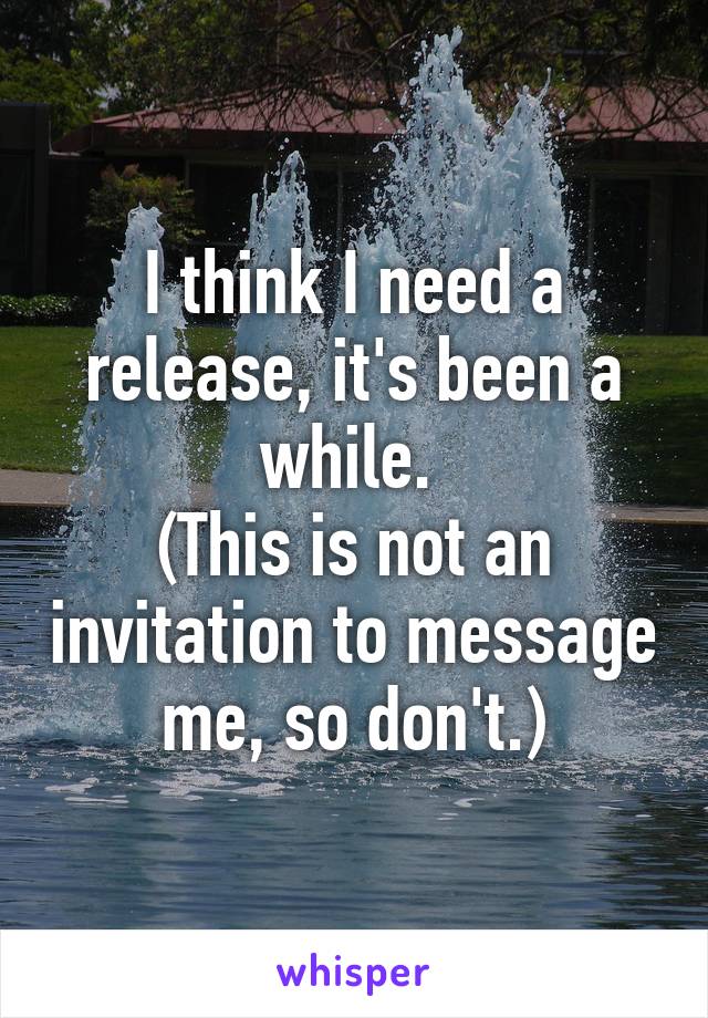 I think I need a release, it's been a while. 
(This is not an invitation to message me, so don't.)