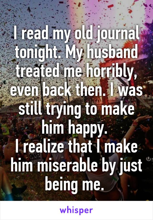 I read my old journal tonight. My husband treated me horribly, even back then. I was still trying to make him happy. 
I realize that I make him miserable by just being me. 