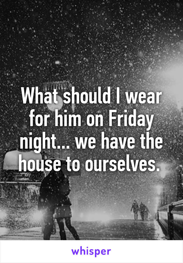 What should I wear for him on Friday night... we have the house to ourselves. 