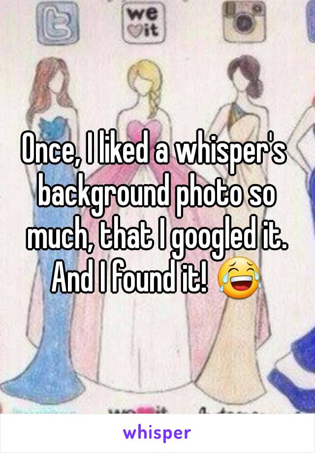 Once, I liked a whisper's background photo so much, that I googled it. And I found it! 😂