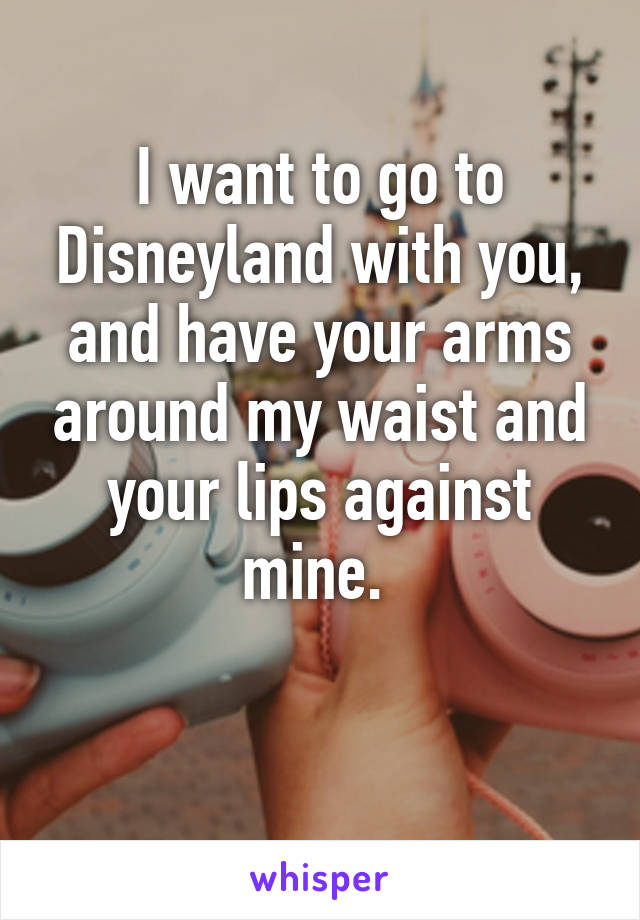 I want to go to Disneyland with you, and have your arms around my waist and your lips against mine. 

 