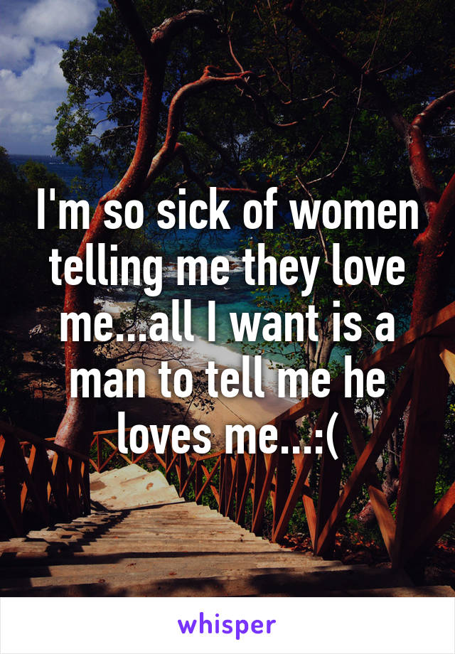 I'm so sick of women telling me they love me...all I want is a man to tell me he loves me...:(