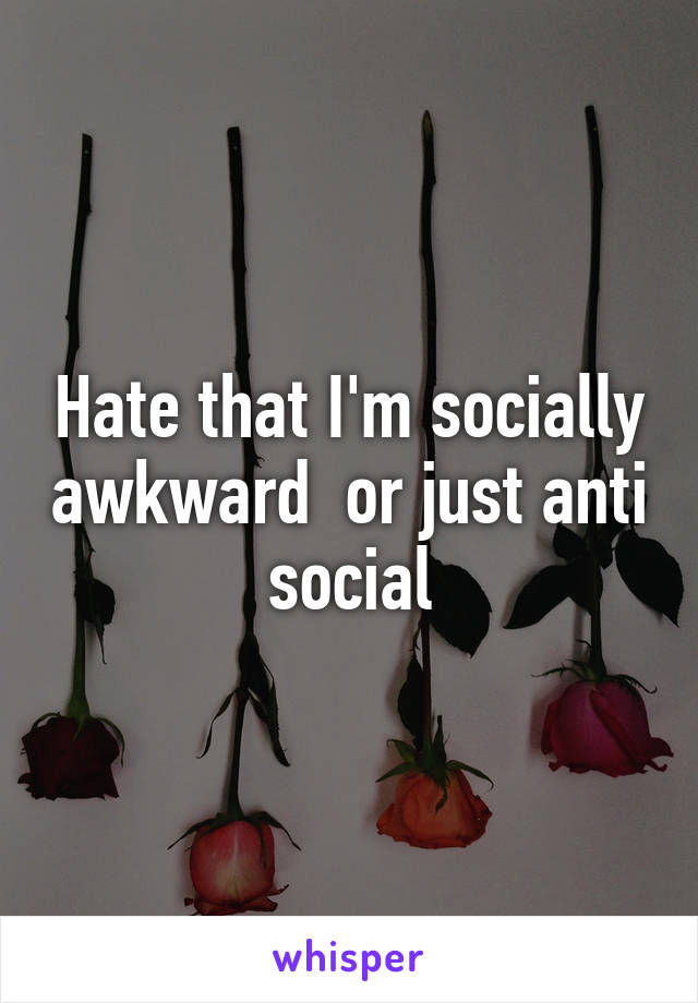 Hate that I'm socially awkward  or just anti social