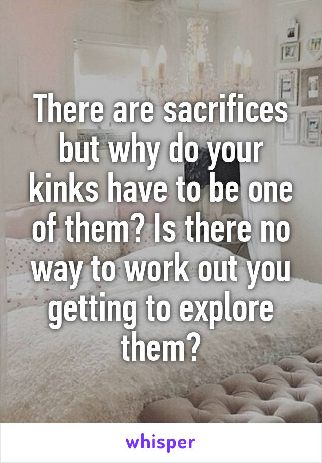 There are sacrifices but why do your kinks have to be one of them? Is there no way to work out you getting to explore them?
