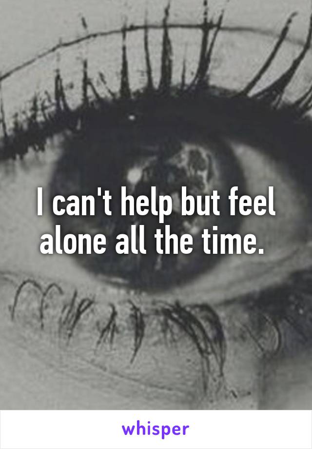 I can't help but feel alone all the time. 