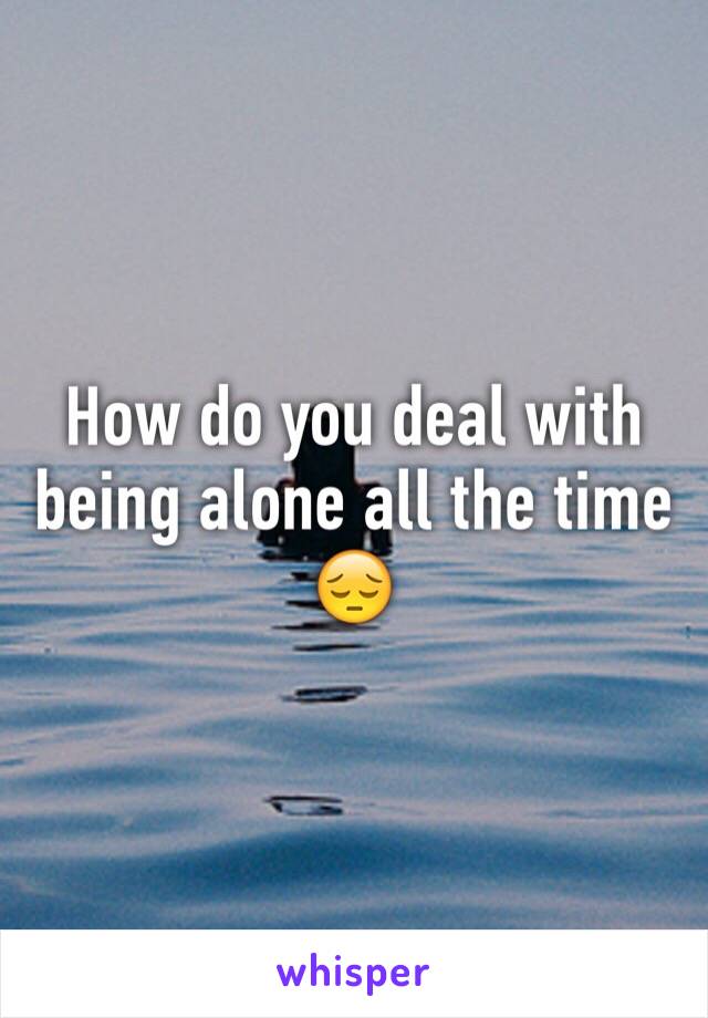 How do you deal with being alone all the time 😔