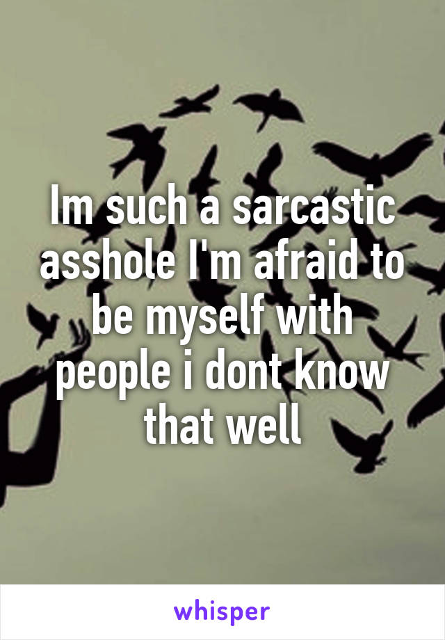 Im such a sarcastic asshole I'm afraid to be myself with people i dont know that well