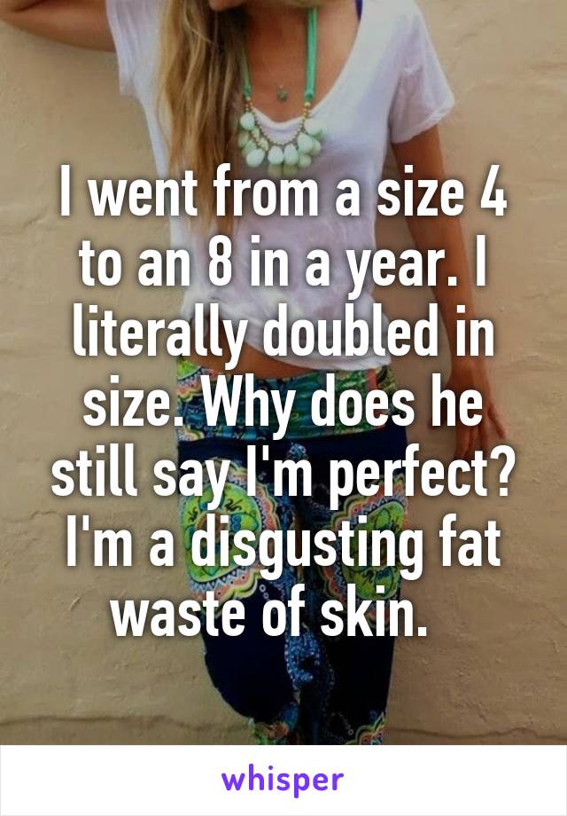 I went from a size 4 to an 8 in a year. I literally doubled in size. Why does he still say I'm perfect? I'm a disgusting fat waste of skin.  