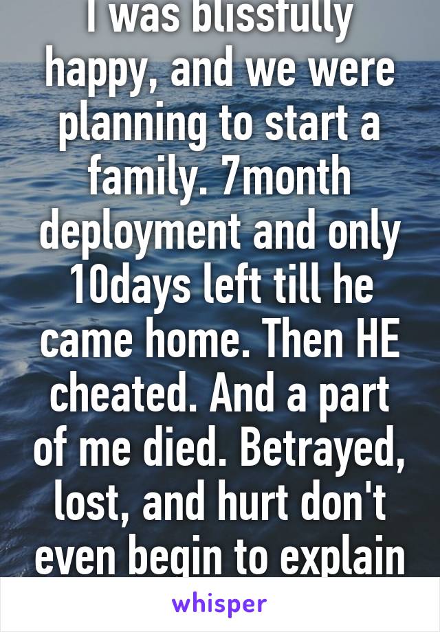 I was blissfully happy, and we were planning to start a family. 7month deployment and only 10days left till he came home. Then HE cheated. And a part of me died. Betrayed, lost, and hurt don't even begin to explain this kind of pain.
