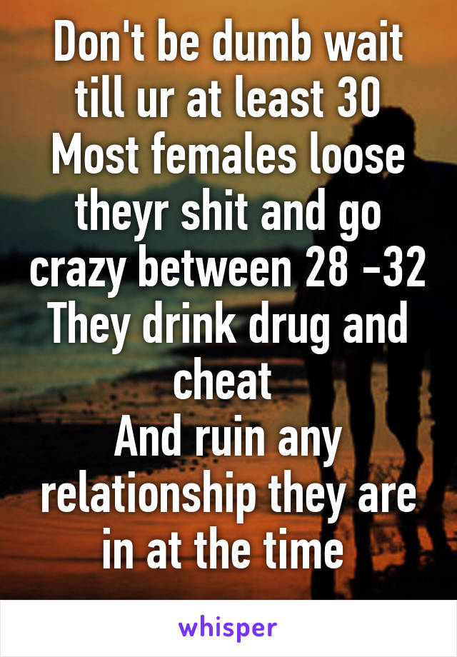 Don't be dumb wait till ur at least 30
Most females loose theyr shit and go crazy between 28 -32
They drink drug and cheat 
And ruin any relationship they are in at the time 
