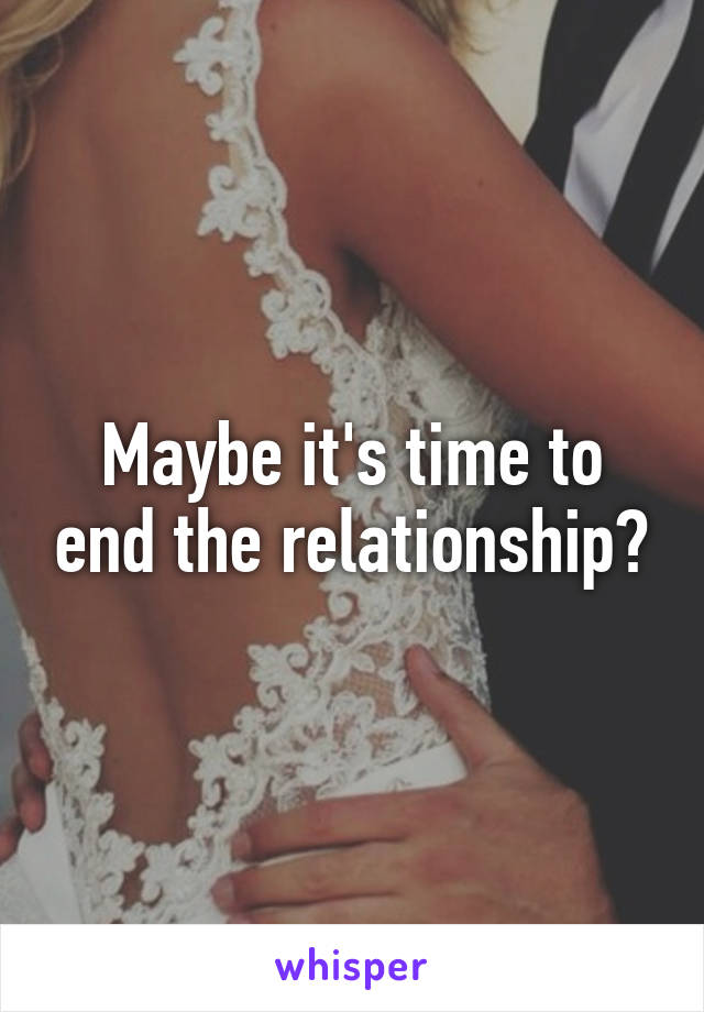 Maybe it's time to end the relationship?