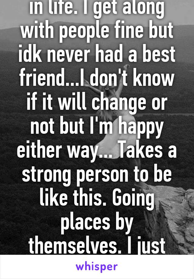 Always been a loner in life. I get along with people fine but idk never had a best friend...I don't know if it will change or not but I'm happy either way... Takes a strong person to be like this. Going places by themselves. I just know how strong I am. 