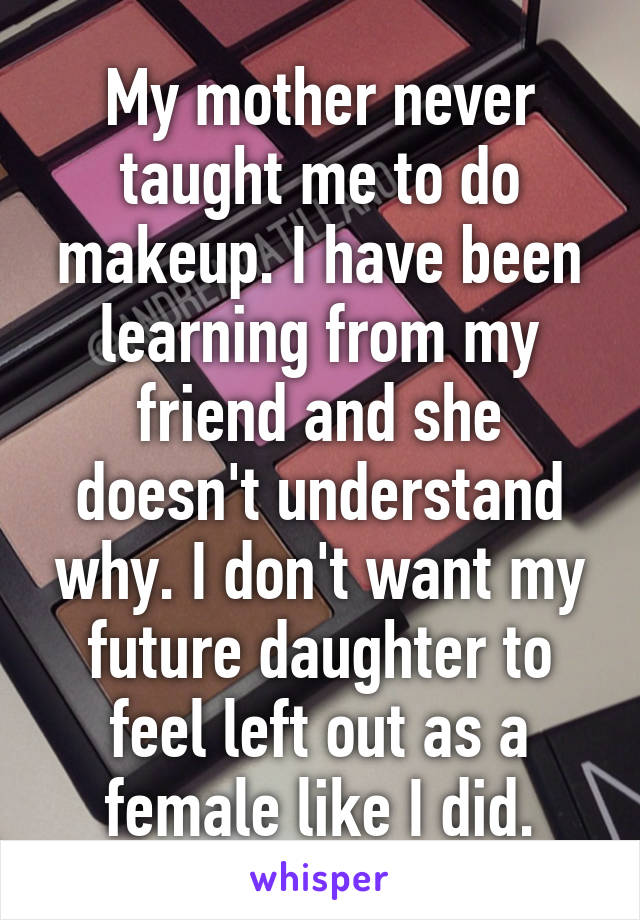 My mother never taught me to do makeup. I have been learning from my friend and she doesn't understand why. I don't want my future daughter to feel left out as a female like I did.