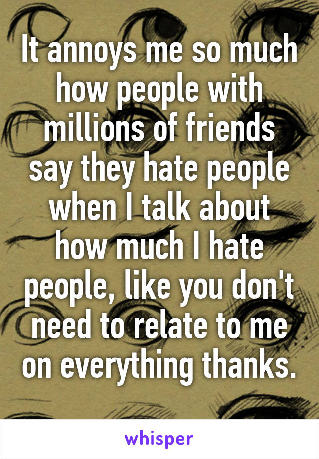 It annoys me so much how people with millions of friends say they hate people when I talk about how much I hate people, like you don't need to relate to me on everything thanks. 