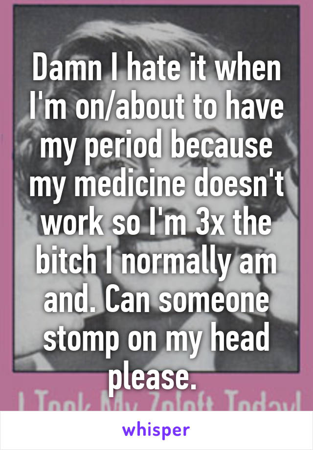 Damn I hate it when I'm on/about to have my period because my medicine doesn't work so I'm 3x the bitch I normally am and. Can someone stomp on my head please. 