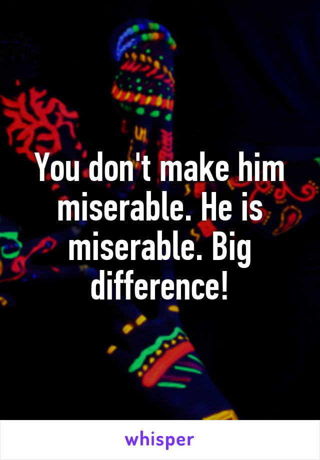 You don't make him miserable. He is miserable. Big difference!