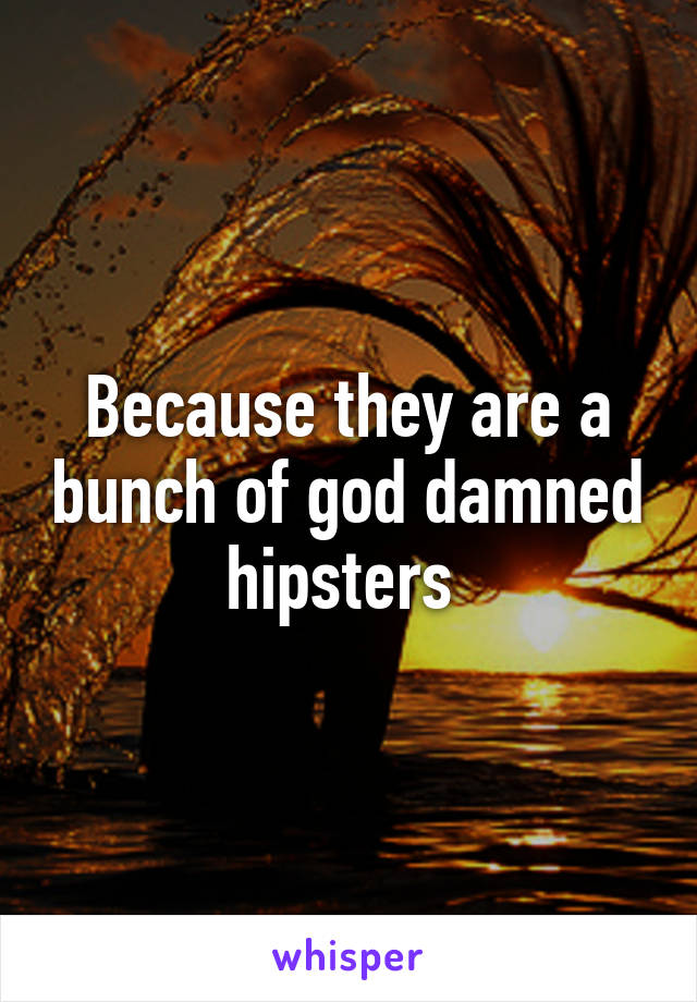 Because they are a bunch of god damned hipsters 