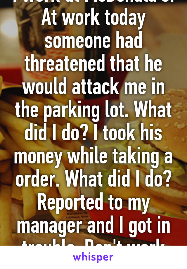 I work at McDonald's. At work today someone had threatened that he would attack me in the parking lot. What did I do? I took his money while taking a order. What did I do? Reported to my manager and I got in trouble. Don't work for MD... 