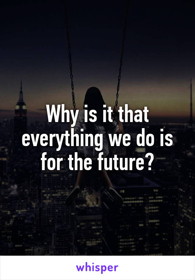 Why is it that everything we do is for the future?