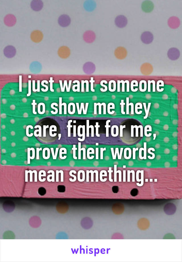 I just want someone to show me they care, fight for me, prove their words mean something...